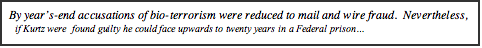 Text Box: By year’s-end accusations of bio-terrorism were reduced to mail and wire fraud.  Nevertheless,       if Kurtz were  found guilty he could face upwards to twenty years in a Federal prison…