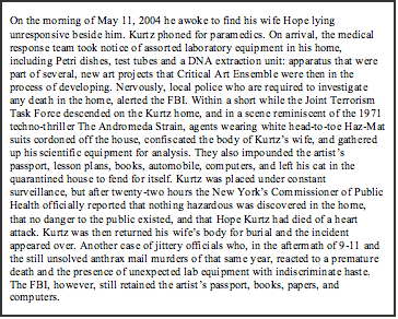 Text Box: On the morning of May 11, 2004 he awoke to find his wife Hope lying unresponsive beside him. Kurtz phoned for paramedics. On arrival, the medical response team took notice of assorted laboratory equipment in his home, including Petri dishes, test tubes and a DNA extraction unit: apparatus that were part of several, new art projects that Critical Art Ensemble were then in the process of developing. Nervously, local police who are required to investigate any death in the home, alerted the FBI. Within a short while the Joint Terrorism Task Force descended on the Kurtz home, and in a scene reminiscent of the 1971 techno-thriller The Andromeda Strain, agents wearing white head-to-toe Haz-Mat suits cordoned off the house, confiscated the body of Kurtz’s wife, and gathered up his scientific equipment for analysis. They also impounded the artist’s passport, lesson plans, books, automobile, computers, and left his cat in the quarantined house to fend for itself. Kurtz was placed under constant surveillance, but after twenty-two hours the New York’s Commissioner of Public Health officially reported that nothing hazardous was discovered in the home, that no danger to the public existed, and that Hope Kurtz had died of a heart attack. Kurtz was then returned his wife’s body for burial and the incident appeared over. Another case of jittery officials who, in the aftermath of 9-11 and the still unsolved anthrax mail murders of that same year, reacted to a premature death and the presence of unexpected lab equipment with indiscriminate haste. The FBI, however, still retained the artist’s passport, books, papers, and computers.