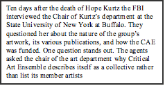 Text Box: Ten days after the death of Hope Kurtz the FBI interviewed the Chair of Kurtz’s department at the State University of New York at Buffalo. They questioned her about the nature of the group’s artwork, its various publications, and how the CAE was funded. One question stands out. The agents asked the chair of the art department why Critical Art Ensemble describes itself as a collective rather than list its member artists   individually.