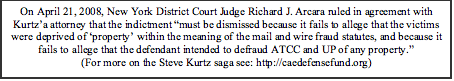 Text Box: On April 21, 2008, New York District Court Judge Richard J. Arcara ruled in agreement with Kurtz’a attorney that the indictment “must be dismissed because it fails to allege that the victims were deprived of ‘property’ within the meaning of the mail and wire fraud statutes, and because it fails to allege that the defendant intended to defraud ATCC and UP of any property.” (For more on the Steve Kurtz saga see: http://caedefensefund.org)